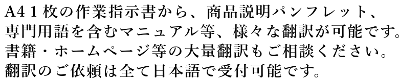 A4１枚の作業指示書から、商品説明パンフレット、専門用語を含むマニュアル等、様々な翻訳が可能です。書籍・ホームページ等の大量翻訳もご相談ください。翻訳のご依頼は全て日本語で受付可能です。